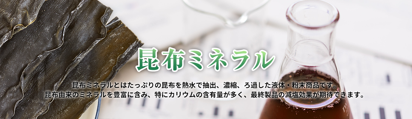 昆布ミネラル　昆布ミネラルとはたっぷりの昆布を熱水で抽出、濃縮、ろ過した液体・粉末商品です。昆布由来のミネラルを豊富に含み、特にカリウムの含有量が多く、最終製品の減塩効果が期待できます。