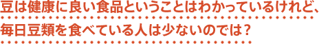 豆は健康によい食品ということはわかっているけれど、毎日豆類を食べている人は少ないのでは？