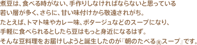 煮豆は、食べる時がない、手作りしなければならないと思っている若い層が多く、さらに、甘い味付けから敬遠されがち。たとえば、トマト味やカレー味、ポタージュなどのスープになり、手軽に食べられるとしたら豆はもっと身近になるはず。そんな豆料理をお届けしようと誕生したのが『朝のたべる®スープ』です。