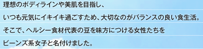 理想のボディラインや美肌を目指し、いつも元気にイキイキ過ごすため、大切なのがバランスの良い食生活。そこで、ヘルシー食材代表の豆を味方につける女性たちをビーンズ系女子と名付けました。