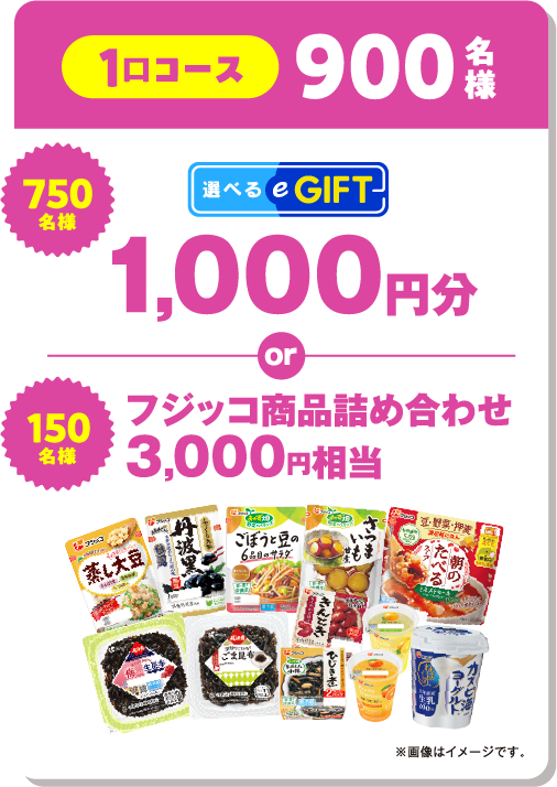 1口コース 900名様 750名様:選べるeGIFT 1,000円分 or 150名様:フジッコ商品詰め合わせ 3,000円相当 ※画像はイメージです。