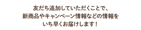 友だち追加していただくことで、新商品やキャンペーン情報などの情報をいち早くお届けします！