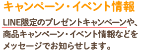 キャンペーン・イベント情報LINE限定のプレゼントキャンペーンや、商品キャンペーン・イベント情報などをメッセージでお知らせします。