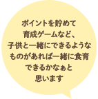 ポイントを貯めて育成ゲームなど、子供と一緒にできるようなものがあれば一緒に食育できるかなぁと思います