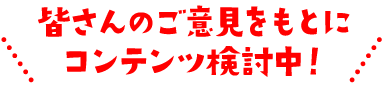 皆さんのご意見をもとにコンテンツ検討中！