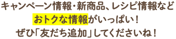 キャンペーン情報・新商品、レシピ情報などおトクな情報がいっぱい！ぜひ「友だち追加」してくださいね！