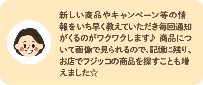 新しい商品やキャンペーン等の情報をいち早く教えていただき毎回通知がくるのがワクワクします♪ 商品について画像で見られるので、記憶に残り、お店でフジッコの商品を探すことも増えました☆