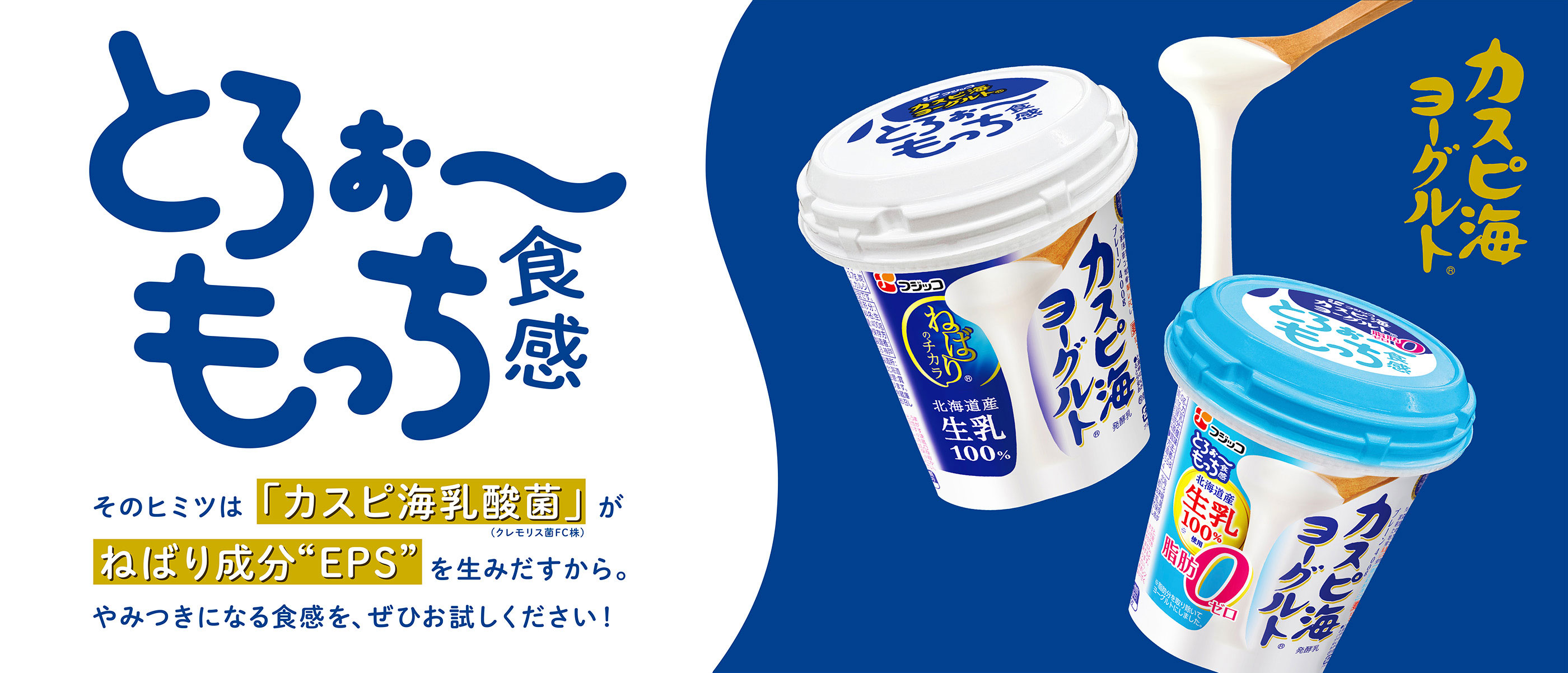 とろぉ〜もっち食感 そのヒミツは「カスピ海乳酸菌」（クレモリス菌FC株）が ねばり成分“EPS”を生み出すから。やみつきになる食感を、ぜひお試しください！ カスピ海ヨーグルト