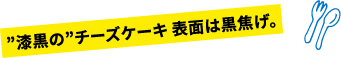 ”漆黒の”チーズケーキ 表面は黒焦げ。