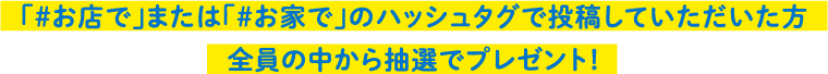「＃お店で」または「＃お家で」のハッシュタグで投稿していただいた方全員の中から抽選でプレゼント！