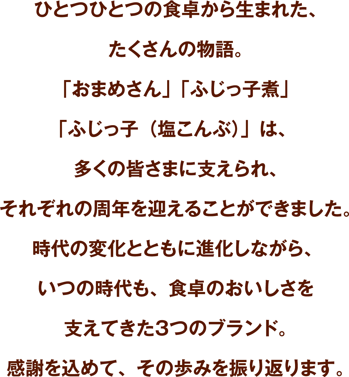 ひとつひとつの食卓から生まれた、たくさんの物語。「おまめさん」「ふじっ子煮」「ふじっ子（塩こんぶ）」は、多くの皆さまに支えられ、それぞれの周年を迎えることができました。時代の変化とともに進化しながら、いつの時代も、食卓のおいしさを支えてきた3つのブランド。感謝を込めて、その歩みを振り返ります。