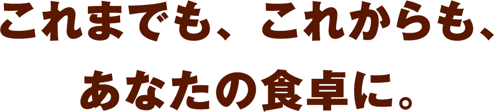 これまでも、これからも、あなたの食卓に。