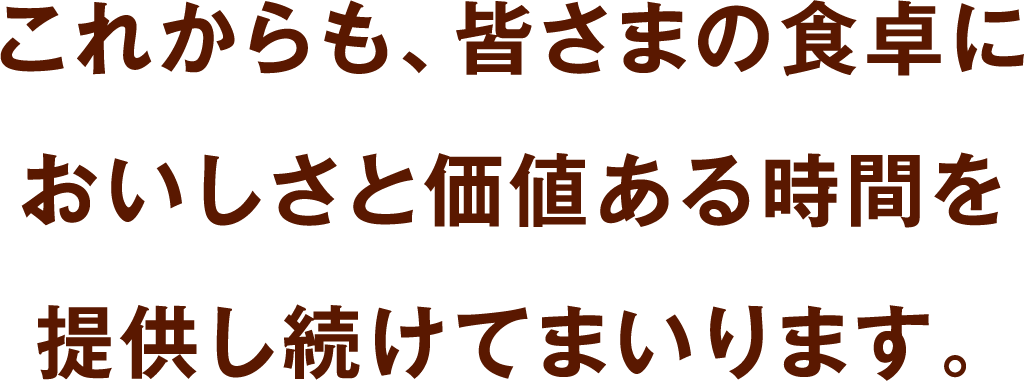 これからも、皆さまの食卓においしさと価値ある時間を提供し続けてまいります。