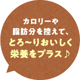 カロリーや脂肪分を控えて、とろ～りおいしく栄養をプラス♪