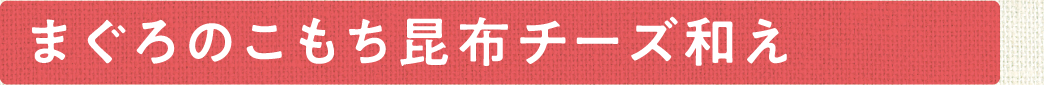 まぐろとこもち昆布チーズ和え