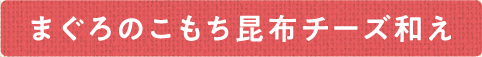まぐろとこもち昆布チーズ和え