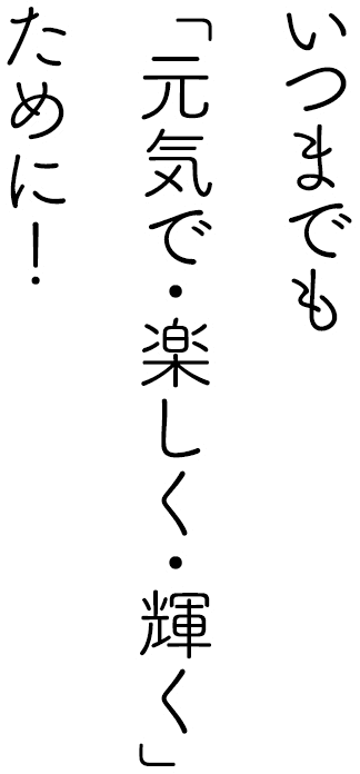 いつまでも「元気で・楽しく・輝く」ために！