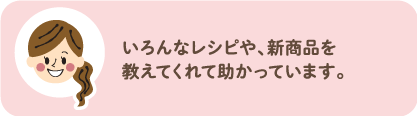 いろんなレシピや、新商品を教えてくれて助かっています。