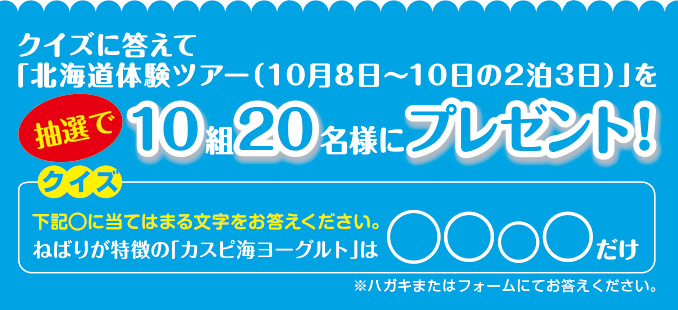 クイズに答えて「北海道体験ツアー（10月8日～10日の2泊3日）」を抽選で10組20名様にプレゼント！
クイズ 下記の○に当てはまる文字をお答えください。ねばりが特徴の「カスピ海ヨーグルト」は○○○○だけ
※ハガキまたはフォームにてお答えください。