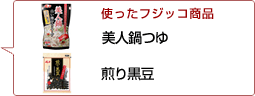 使ったフジッコ商品：美人鍋つゆ 煎り黒豆