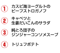 1.カスピ海ヨーグルトのビーフストロガノフ 2.キャベツと生姜だいこんのサラダ 3.純とろ団子のジンジャーコンソメスープ 4.トリュフポテト