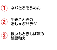 1.ネバとろそうめん 2.生姜こんぶの冷しゃぶサラダ 3.長いもと赤しば漬の納豆和え