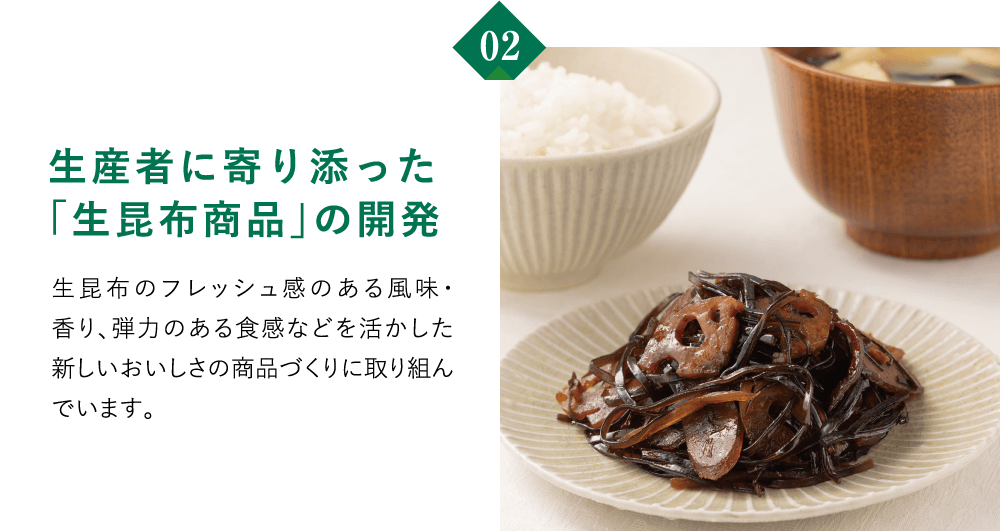02　生産者に寄り添った「生昆布商品」の開発　生昆布のフレッシュ感のある風味・香り、弾力のある食感などを活かした新しいおいしさの商品づくりに取り組んでいます。