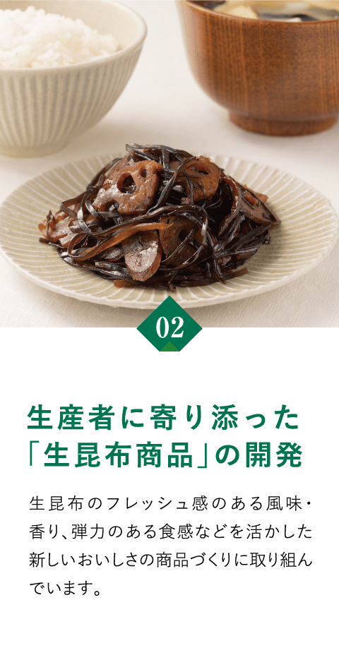 02　生産者に寄り添った「生昆布商品」の開発　生昆布のフレッシュ感のある風味・香り、弾力のある食感などを活かした新しいおいしさの商品づくりに取り組んでいます。
