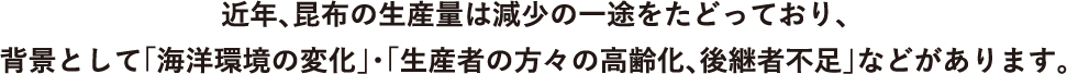 近年、昆布の生産量は減少の一途をたどっており、
                        背景として「海洋環境の変化」・「生産者の方々の高齢化、後継者不足」などがあります。