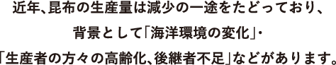 近年、昆布の生産量は減少の一途をたどっており、
                        背景として「海洋環境の変化」・「生産者の方々の高齢化、後継者不足」などがあります。