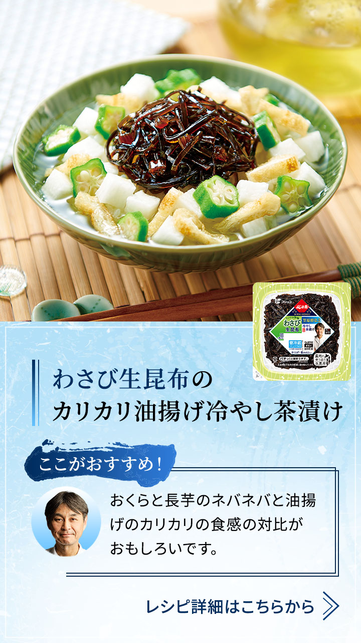 わさび生昆布の カリカリ油揚げ冷やし茶漬け  おくらと長芋のネバネバと油揚げのカリカリの食感の対比がおもしろいです。