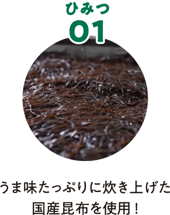 ひみつ01 うま味たっぷりに炊き上げた国産昆布を使用！