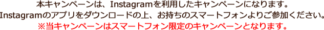 本キャンペーンは、Instagramを利用したキャンペーンになります。Instagramのアプリをダウンロードの上、お持ちのスマートフォンよりご参加ください。※当キャンペーンはスマートフォン限定のキャンペーンとなります。