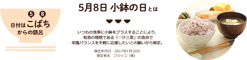 5月8日 小鉢の日とは いつもの食事に小鉢をプラスすることにより、和食の理想である「一汁三菜」の食卓で栄養バランスを手軽に応援したいとの願いから制定。