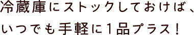 冷蔵庫にストックしておけば、いつでも手軽に１品プラス！