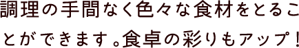 調理の手間なく色々な食材をとることができます。食卓の彩りもアップ！