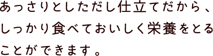 あっさりとしただし仕立てだから、しっかり食べておいしく栄養をとることができます。