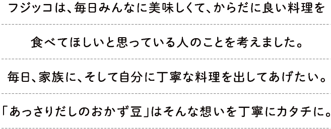 フジッコは、毎日みんなに美味しくて、からだに良い料理を食べてほしいと思っている人のことを考えました。毎日、家族に、そして自分に丁寧な料理を出してあげたい。「あっさりだしのおかず豆」はそんな想いを丁寧にカタチに。