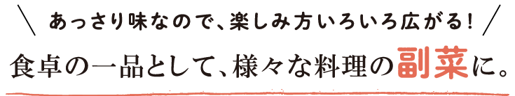 あっさり味なので、楽しみ方いろいろ広がる！食卓の一品として、様々な料理の副菜に。