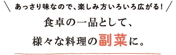 あっさり味なので、楽しみ方いろいろ広がる！食卓の一品として、様々な料理の副菜に。