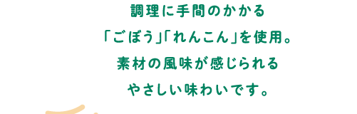 調理に手間のかかる「ごぼう」「れんこん」を使用。素材の風味が感じられるやさしい味わいです。