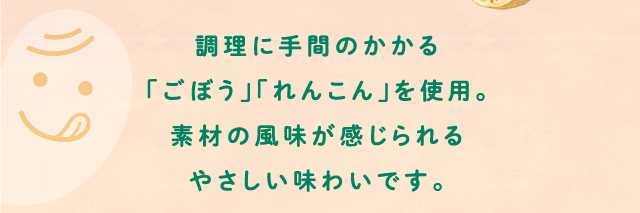 調理に手間のかかる「ごぼう」「れんこん」を使用。素材の風味が感じられるやさしい味わいです。