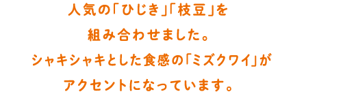 人気の「ひじき」「枝豆」を組み合わせました。シャキシャキとした食感のミズクワイがアクセントになっています。