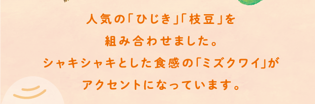 人気の「ひじき」「枝豆」を組み合わせました。シャキシャキとした食感のミズクワイがアクセントになっています。