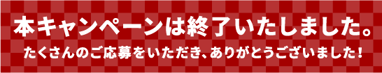 本キャンペーンは終了いたしました。たくさんのご応募をいただき、ありがとうございました！