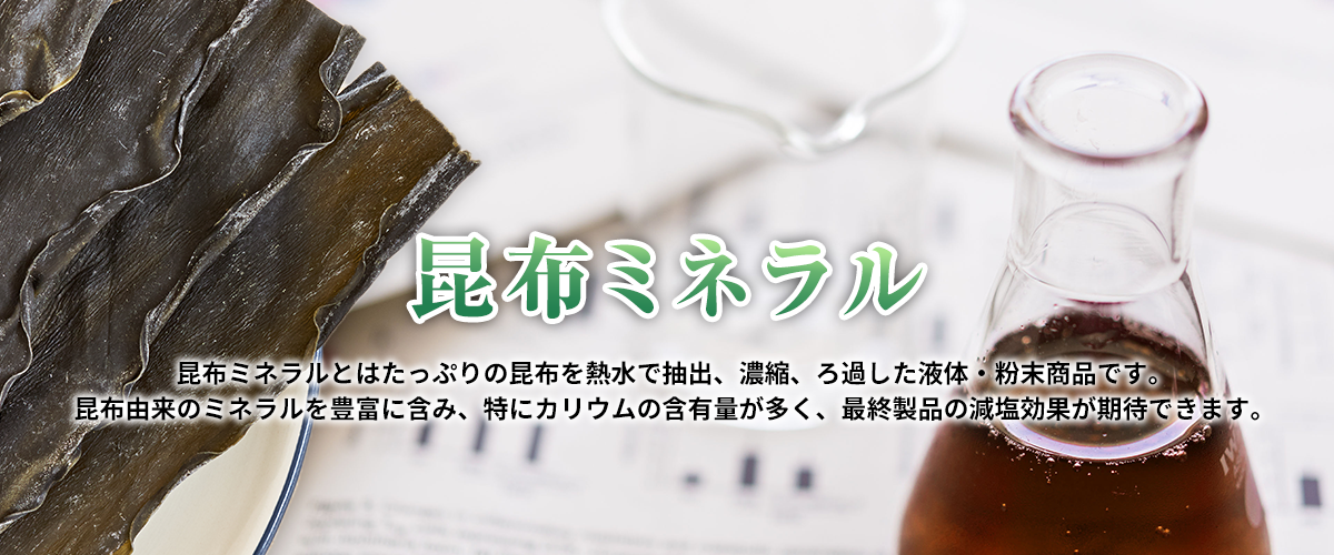 昆布ミネラル　昆布ミネラルとはたっぷりの昆布を熱水で抽出、濃縮、ろ過した液体・粉末商品です。昆布由来のミネラルを豊富に含み、特にカリウムの含有量が多く、最終製品の減塩効果が期待できます。