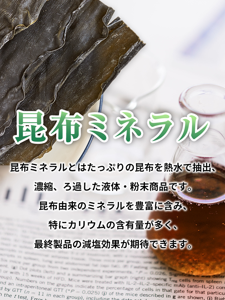 昆布ミネラル　昆布ミネラルとはたっぷりの昆布を熱水で抽出、濃縮、ろ過した液体・粉末商品です。昆布由来のミネラルを豊富に含み、特にカリウムの含有量が多く、最終製品の減塩効果が期待できます。