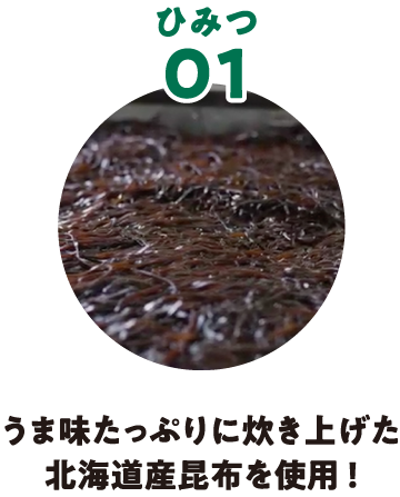 ひみつ01 うま味たっぷりに炊き上げた北海道産昆布を使用！
