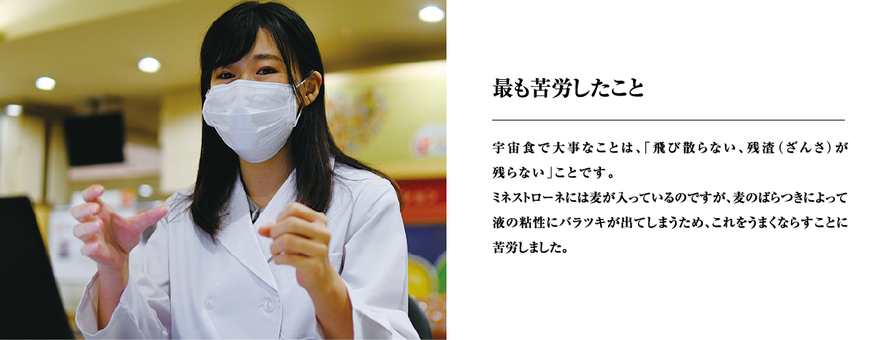 最も苦労したこと　宇宙食で大事なことは、「飛び散らない、残渣（ざんさ）が残らない」ことです。ミネストローネには麦が入っているのですが、麦のばらつきによって液の粘性にバラツキが出てしまうため、これをうまくならすことに苦労しました。