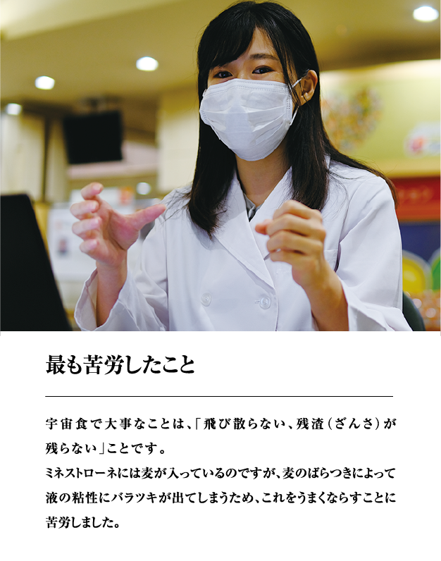 最も苦労したこと　宇宙食で大事なことは、「飛び散らない、残渣（ざんさ）が残らない」ことです。ミネストローネには麦が入っているのですが、麦のばらつきによって液の粘性にバラツキが出てしまうため、これをうまくならすことに苦労しました。